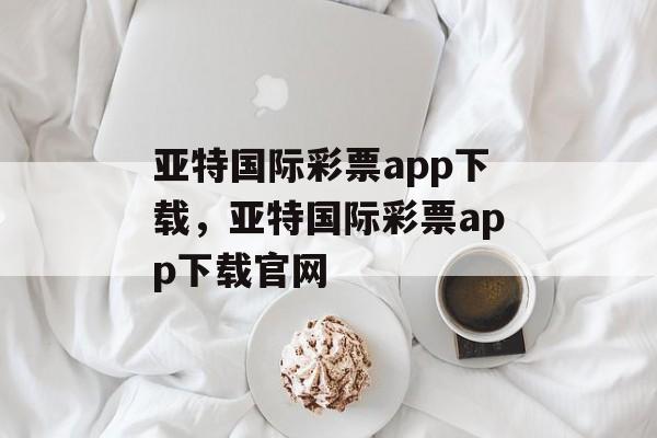 亚特国际彩票app下载，亚特国际彩票app下载官网