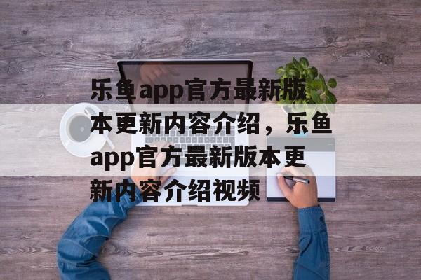 乐鱼app官方最新版本更新内容介绍，乐鱼app官方最新版本更新内容介绍视频